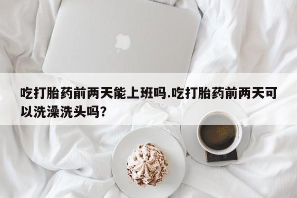 米非米索在线购买微信吃打胎药前两天能上班吗.吃打胎药前两天可以洗澡洗头吗？