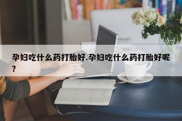 米非米索在线购买微信孕妇吃什么药打胎好.孕妇吃什么药打胎好呢？