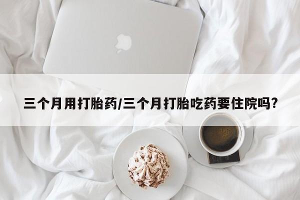 米非米索在线购买微信三个月用打胎药/三个月打胎吃药要住院吗?