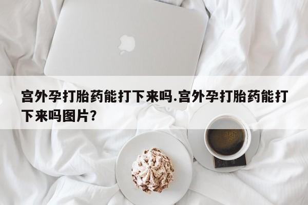 米非米索在线购买微信宫外孕打胎药能打下来吗.宫外孕打胎药能打下来吗图片？