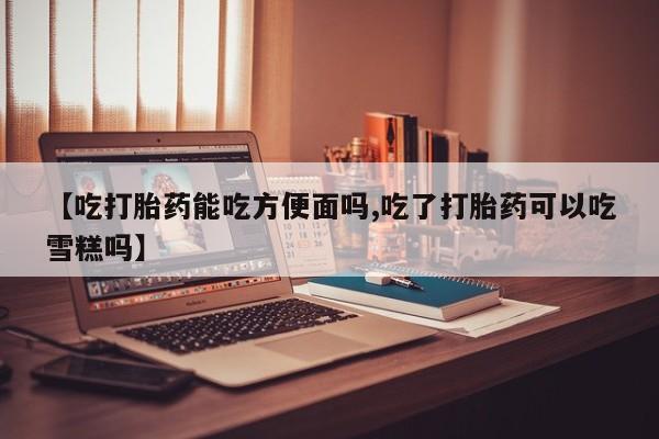 米非米索在线购买微信【吃打胎药能吃方便面吗,吃了打胎药可以吃雪糕吗】