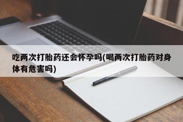 米非米索在线购买微信吃两次打胎药还会怀孕吗(喝两次打胎药对身体有危害吗)