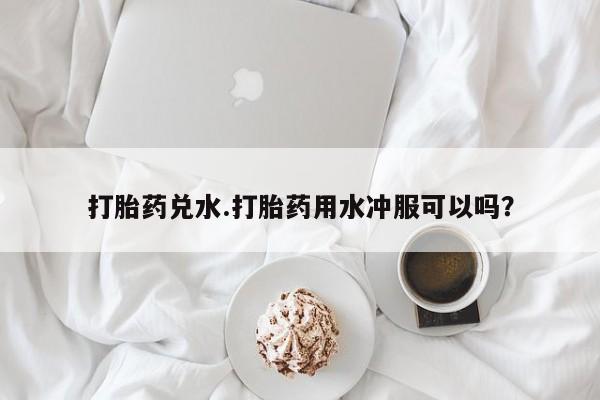 米非米索在线购买微信打胎药兑水.打胎药用水冲服可以吗？