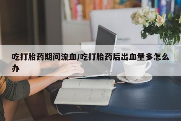 米非米索在线购买微信吃打胎药期间流血/吃打胎药后出血量多怎么办