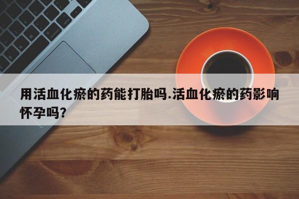米非米索在线购买微信用活血化瘀的药能打胎吗.活血化瘀的药影响怀孕吗？