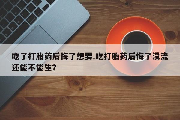 米非米索在线购买微信吃了打胎药后悔了想要.吃打胎药后悔了没流还能不能生？