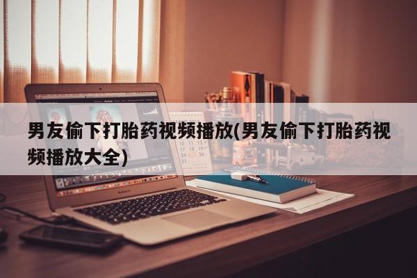 米非米索在线购买微信男友偷下打胎药视频播放(男友偷下打胎药视频播放大全)