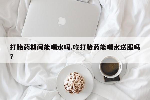 米非米索在线购买微信打胎药期间能喝水吗.吃打胎药能喝水送服吗？