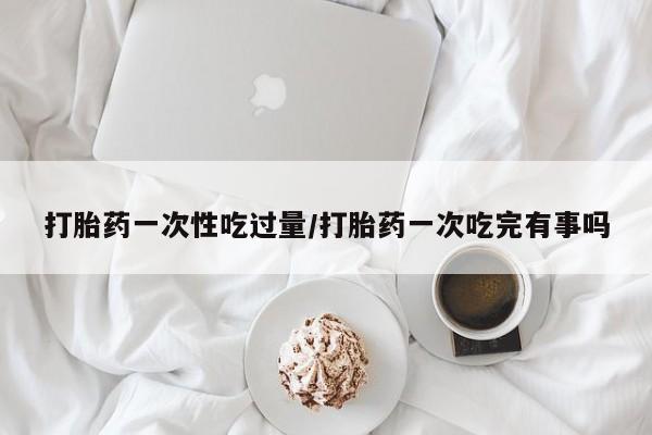 米非米索在线购买微信打胎药一次性吃过量/打胎药一次吃完有事吗