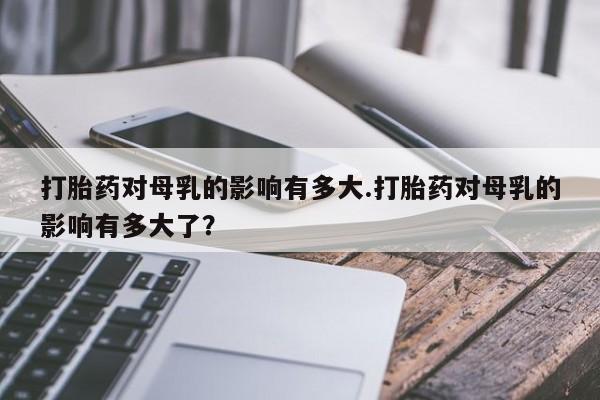 米非米索在线购买微信打胎药对母乳的影响有多大.打胎药对母乳的影响有多大了？