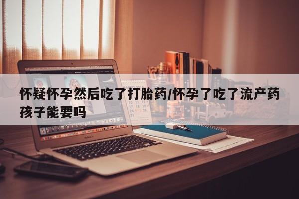 米非米索在线购买微信怀疑怀孕然后吃了打胎药/怀孕了吃了流产药孩子能要吗