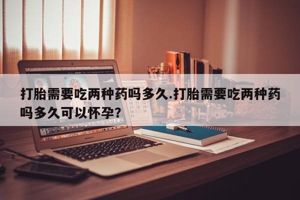米非米索在线购买微信打胎需要吃两种药吗多久.打胎需要吃两种药吗多久可以怀孕？