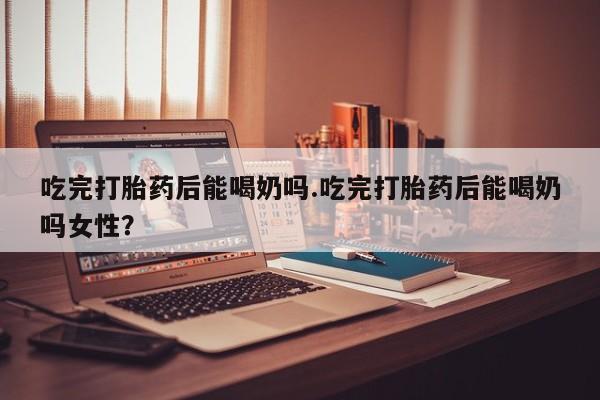 米非米索在线购买微信吃完打胎药后能喝奶吗.吃完打胎药后能喝奶吗女性？