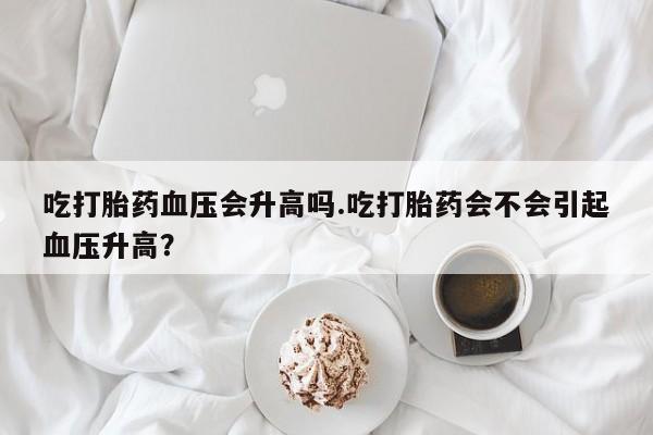 米非米索在线购买微信吃打胎药血压会升高吗.吃打胎药会不会引起血压升高？