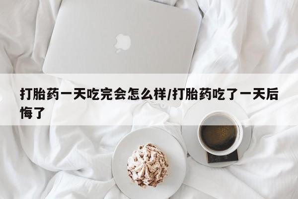 米非米索在线购买微信打胎药一天吃完会怎么样/打胎药吃了一天后悔了