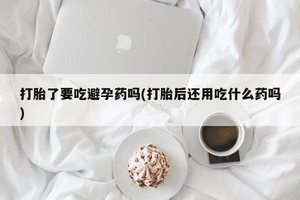 米非米索在线购买微信打胎了要吃避孕药吗(打胎后还用吃什么药吗)