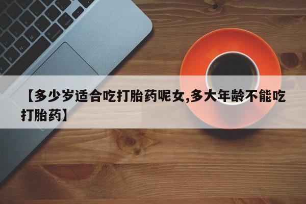 米非米索在线购买微信【多少岁适合吃打胎药呢女,多大年龄不能吃打胎药】