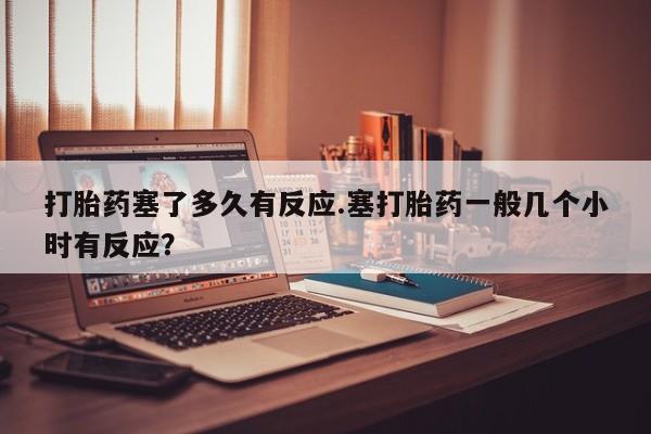 米非米索在线购买微信打胎药塞了多久有反应.塞打胎药一般几个小时有反应？