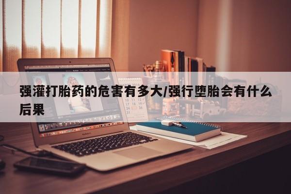 米非米索在线购买微信强灌打胎药的危害有多大/强行堕胎会有什么后果