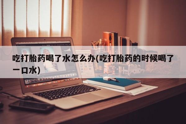 米非米索在线购买微信吃打胎药喝了水怎么办(吃打胎药的时候喝了一口水)