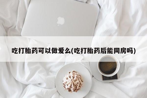 米非米索在线购买微信吃打胎药可以做爱么(吃打胎药后能同房吗)
