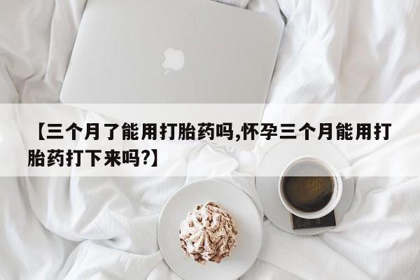 米非米索在线购买微信【三个月了能用打胎药吗,怀孕三个月能用打胎药打下来吗?】