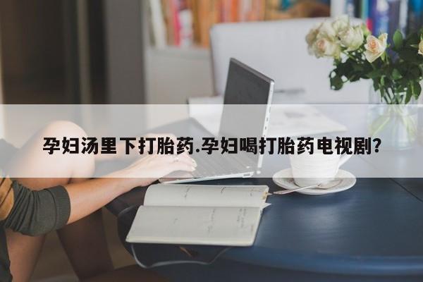 米非米索在线购买微信孕妇汤里下打胎药.孕妇喝打胎药电视剧？