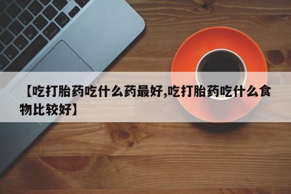 米非米索在线购买微信【吃打胎药吃什么药最好,吃打胎药吃什么食物比较好】