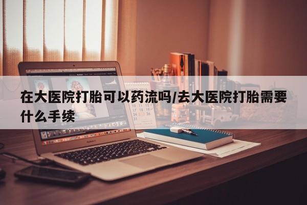 米非米索在线购买微信在大医院打胎可以药流吗/去大医院打胎需要什么手续