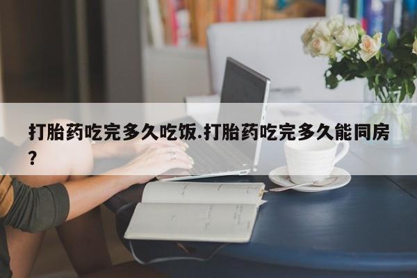 米非米索在线购买微信打胎药吃完多久吃饭.打胎药吃完多久能同房？