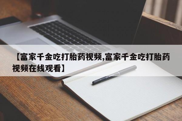 米非米索在线购买微信【富家千金吃打胎药视频,富家千金吃打胎药视频在线观看】