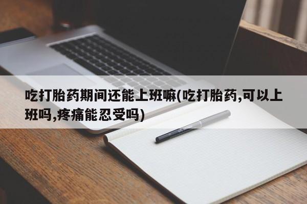 米非米索在线购买微信吃打胎药期间还能上班嘛(吃打胎药,可以上班吗,疼痛能忍受吗)