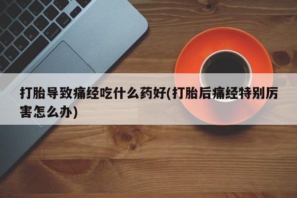 米非米索在线购买微信打胎导致痛经吃什么药好(打胎后痛经特别厉害怎么办)
