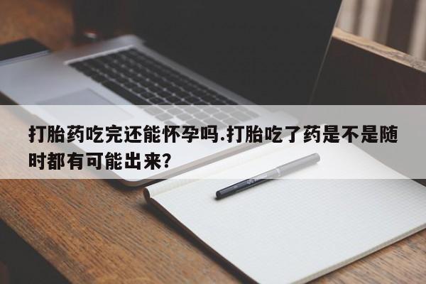 米非米索在线购买微信打胎药吃完还能怀孕吗.打胎吃了药是不是随时都有可能出来？