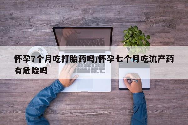米非米索在线购买微信怀孕7个月吃打胎药吗/怀孕七个月吃流产药有危险吗