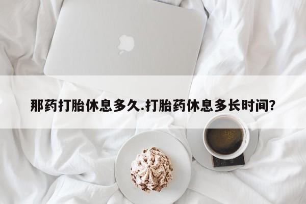 米非米索在线购买微信那药打胎休息多久.打胎药休息多长时间？