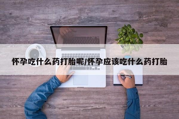 米非米索在线购买微信怀孕吃什么药打胎呢/怀孕应该吃什么药打胎
