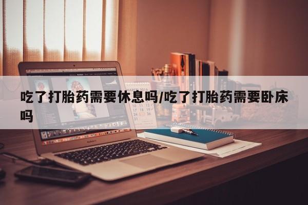 米非米索在线购买微信吃了打胎药需要休息吗/吃了打胎药需要卧床吗