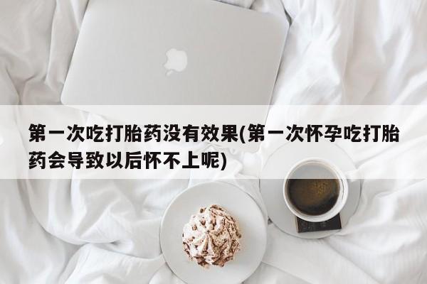 米非米索在线购买微信第一次吃打胎药没有效果(第一次怀孕吃打胎药会导致以后怀不上呢)