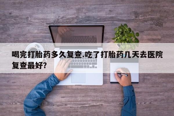 米非米索在线购买微信喝完打胎药多久复查.吃了打胎药几天去医院复查最好？