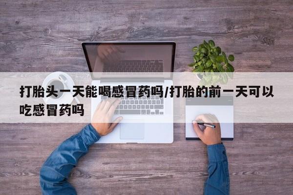 米非米索在线购买微信打胎头一天能喝感冒药吗/打胎的前一天可以吃感冒药吗