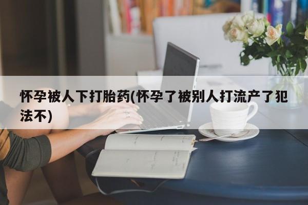 米非米索在线购买微信怀孕被人下打胎药(怀孕了被别人打流产了犯法不)