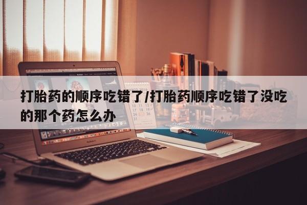 米非米索在线购买微信打胎药的顺序吃错了/打胎药顺序吃错了没吃的那个药怎么办