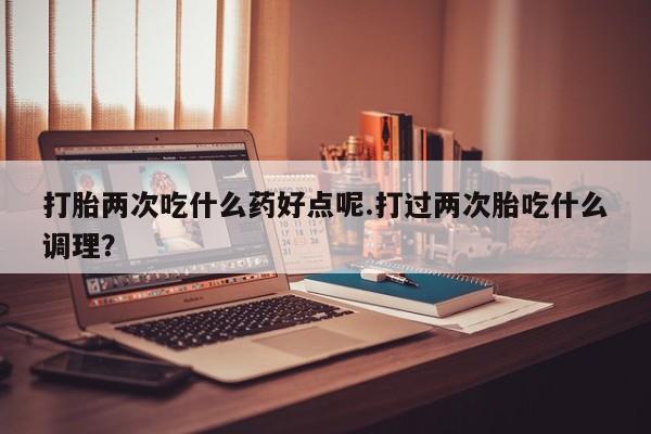 米非米索在线购买微信打胎两次吃什么药好点呢.打过两次胎吃什么调理？