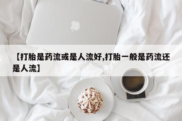 米非米索在线购买微信【打胎是药流或是人流好,打胎一般是药流还是人流】