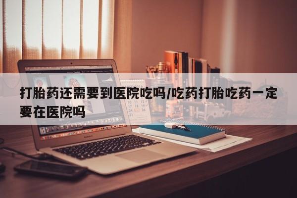米非米索在线购买微信打胎药还需要到医院吃吗/吃药打胎吃药一定要在医院吗