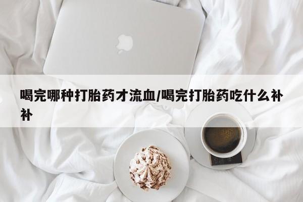 米非米索在线购买微信喝完哪种打胎药才流血/喝完打胎药吃什么补补