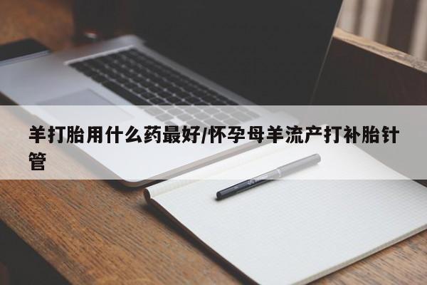 米非米索在线购买微信羊打胎用什么药最好/怀孕母羊流产打补胎针管
