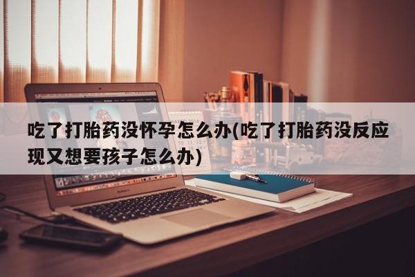 米非米索在线购买微信吃了打胎药没怀孕怎么办(吃了打胎药没反应现又想要孩子怎么办)