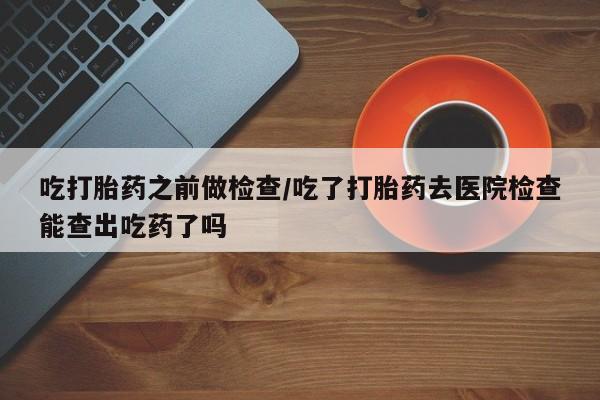 米非米索在线购买微信吃打胎药之前做检查/吃了打胎药去医院检查能查出吃药了吗